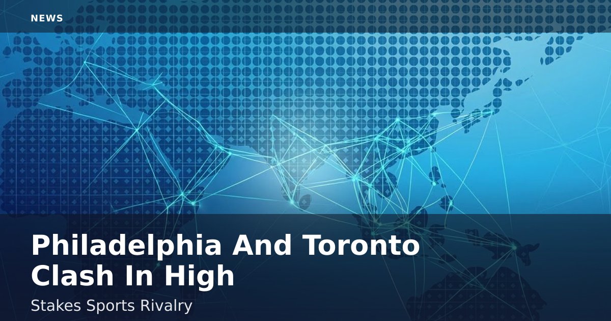 Philadelphia And Toronto Clash In High-Stakes Sports Rivalry